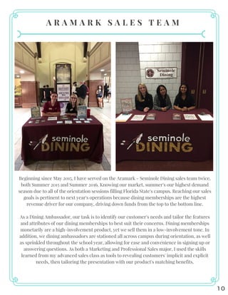A R A M A R K S A L E S T E A M
10
Beginning since May 2015, I have served on the Aramark - Seminole Dining sales team twice,
both Summer 2015 and Summer 2016. Knowing our market, summer's our highest demand
season due to all of the orientation sessions filling Florida State's campus. Reaching our sales
goals is pertinent to next year's operations because dining memberships are the highest
revenue driver for our company, driving down funds from the top to the bottom line.
As a Dining Ambassador, our task is to identify our customer's needs and tailor the features
and attributes of our dining memberships to best suit their concerns. Dining memberships
monetarily are a high-involvement product, yet we sell them in a low-involvement tone. In
addition, we dining ambassadors are stationed all across campus during orientation, as well
as sprinkled throughout the school year, allowing for ease and convenience in signing up or
answering questions. As both a Marketing and Professional Sales major, I used the skills
learned from my advanced sales class as tools to revealing customers' implicit and explicit
needs, then tailoring the presentation with our product's matching benefits.
 