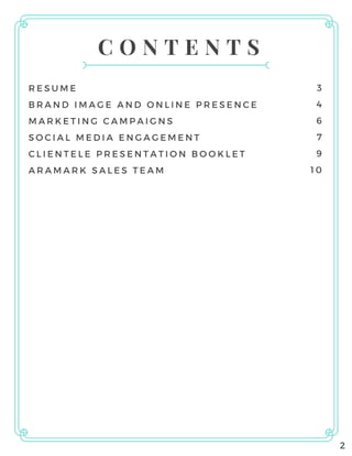 C O N T E N T S
RESUME
BRAND IMAGE AND ONLINE PRESENCE
MARKETING CAMPAIGNS
SOCIAL MEDIA ENGAGEMENT
CLIENTELE PRESENTATION BOOKLET
ARAMARK SALES TEAM
3
4
6
7
9
10
2
 