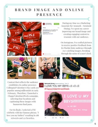 B R A N D I M A G E A N D O N L I N E
P R E S E N C E
During my time as a Marketing
Associate for Aramark - Seminole
Dining, I've spent my career
improving our brand image and
creating engaging content to
resonate with our audience.
On Instagram, I've crafted pictures
to receive positive feedback from
its Florida State audience through
eye-catching images, breaking
through the noise of a user's feed.
Content that reflects the audience
establishes its online presence.
Colloquial Valentine's Day cards are
popular among millennials in early
February. Therefore, I launched a
#HappyValentinesWeek campaign,
selecting four locations and
captioning these images with
humorous food puns.
For its finale, I selected a FSU
celebrity with her famous phrase, "I
love you my babies!" resulting in 188
retweets and 221 favorites.
4
 