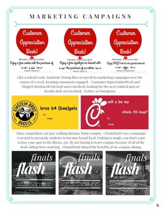 M A R K E T I N G C A M P A I G N S
Like a school week, Seminole Dining likes to unveil its marketing campaigns over the
course of a week, keeping consumers engaged. #CustomerAppreciationWeek and
#HappyValentinesWeek kept users involved, looking for the next comical post or
freebie deal via Facebook, Twitter, or Instagram
Since competitors are just walking distance from campus, #FinalsFlash was a campaign
I created to persuade students to become brand loyal. Parking is tough, you don't want
to lose your spot in the library, etc. By not having to leave campus because of all of the
deals aiding their studying, #FinalsFlash shined the benefits of on-campus dining.
6
 