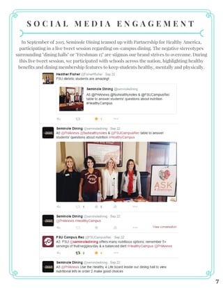 S O C I A L M E D I A E N G A G E M E N T
In September of 2015, Seminole Dining teamed up with Partnership for Healthy America,
participating in a live tweet session regarding on-campus dining. The negative stereotypes
surrounding "dining halls" or "Freshman 15" are stigmas our brand strives to overcome. During
this live tweet session, we participated with schools across the nation, highlighting healthy
benefits and dining membership features to keep students healthy, mentally and physically.
7
 