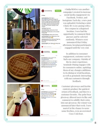8
#OntheMOOve was another
campaign I created to increase
social media engagement via
Facebook, Twitter, and
Instagram. Each day, a new post
was uploaded, featuring a mini
Chick-fil-A cow posing with a
free coupon in a disguised
location. Users had the
opportunity to comment their
guesses and be selected
randomly. Winners were
announced that Friday
afternoon, keeping participants
engaged until the very end.
In addition to consumer
engagement, customer service
fuels our company. Outside of
the in-store experience,
Seminole Dining engages with
its consumers online, updating
them of any changes/additions
to its dining or retail locations,
as well as genuinely interacting
with our customers through
feedback.
Customer giveaways and freebie
contests produce the quickest
return of feedback, and they're a
customer favorite. The polar bear
giveaway allowed users to like and
comment to solidify their entry
into our giveaway; the winner was
announced later that week. Users
marvel at the chance to score
some freebies, even an oversized
Coca-Cola bear.
 