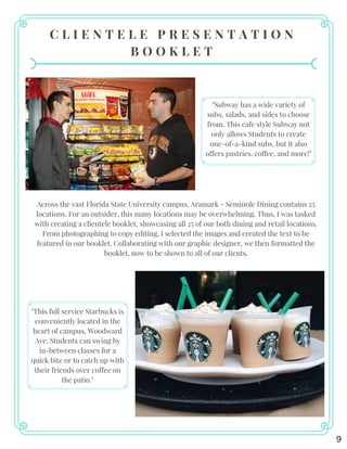 9
C L I E N T E L E P R E S E N T A T I O N
B O O K L E T
"Subway has a wide variety of
subs, salads, and sides to choose
from. This cafe style Subway not
only allows Students to create
one-of-a-kind subs, but it also
offers pastries, coffee, and more!"
"This full service Starbucks is
conveniently located in the
heart of campus, Woodward
Ave. Students can swing by
in-between classes for a
quick bite or to catch up with
their friends over coffee on
the patio."
Across the vast Florida State University campus, Aramark - Seminole Dining contains 25
locations. For an outsider, this many locations may be overwhelming. Thus, I was tasked
with creating a clientele booklet, showcasing all 25 of our both dining and retail locations.
From photographing to copy editing, I selected the images and created the text to be
featured in our booklet. Collaborating with our graphic designer, we then formatted the
booklet, now to be shown to all of our clients.
 