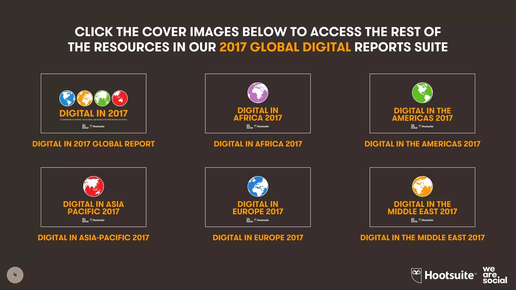 5
2017 GLOBAL
OVERVIEW
2017 DIGITAL
YEARBOOK
NORTHERN
AMERICA
CENTRAL
AMERICA
SOUTH
AMERICA
THE
CARIBBEAN
WESTERN
EUROPE
NORTHERN
EUROPE
SOUTHERN
EUROPE
NORTHERN
AFRICA
MIDDLE
AFRICA
WESTERN
AFRICA
EASTERN
AFRICA
SOUTHERN
AFRICA
WESTERN
ASIA
CENTRAL
ASIA
SOUTHERN
ASIA
EASTERN
ASIA
SOUTHEAST
ASIA
ANZ &
PACIFIC
EASTERN
EUROPE
CLICK THE COVER IMAGES BELOW TO ACCESS THE FULL SET
OF RESOURCES IN OUR 2017 GLOBAL DIGITAL REPORTS SUITE
1
2017 DIGITAL YEARBOOK
INTERNET, SOCIAL MEDIA, AND MOBILE DATA FOR 239 COUNTRIES AROUND THE WORLD
1
DIGITAL IN 2017:
A STUDY OF INTERNET, SOCIAL MEDIA, AND MOBILE USE THROUGHOUT THE REGION
NORTHERN AMERICA
1
DIGITAL IN 2017:
A STUDY OF INTERNET, SOCIAL MEDIA, AND MOBILE USE THROUGHOUT THE REGION
CENTRAL AMERICA
1
DIGITAL IN 2017:
A STUDY OF INTERNET, SOCIAL MEDIA, AND MOBILE USE THROUGHOUT THE REGION
THE CARIBBEAN
1
DIGITAL IN 2017:
A STUDY OF INTERNET, SOCIAL MEDIA, AND MOBILE USE THROUGHOUT THE REGION
SOUTH AMERICA
1
DIGITAL IN 2017:
A STUDY OF INTERNET, SOCIAL MEDIA, AND MOBILE USE THROUGHOUT THE REGION
WESTERN EUROPE
1
DIGITAL IN 2017:
A STUDY OF INTERNET, SOCIAL MEDIA, AND MOBILE USE THROUGHOUT THE REGION
NORTHERN EUROPE
1
DIGITAL IN 2017:
A STUDY OF INTERNET, SOCIAL MEDIA, AND MOBILE USE THROUGHOUT THE REGION
SOUTHERN EUROPE
1
DIGITAL IN 2017:
A STUDY OF INTERNET, SOCIAL MEDIA, AND MOBILE USE THROUGHOUT THE REGION
EASTERN EUROPE
1
DIGITAL IN 2017:
A STUDY OF INTERNET, SOCIAL MEDIA, AND MOBILE USE THROUGHOUT THE REGION
NORTHERN AFRICA
1
DIGITAL IN 2017:
A STUDY OF INTERNET, SOCIAL MEDIA, AND MOBILE USE THROUGHOUT THE REGION
WESTERN AFRICA
1
DIGITAL IN 2017:
A STUDY OF INTERNET, SOCIAL MEDIA, AND MOBILE USE THROUGHOUT THE REGION
MIDDLE AFRICA
1
DIGITAL IN 2017:
A STUDY OF INTERNET, SOCIAL MEDIA, AND MOBILE USE THROUGHOUT THE REGION
EASTERN AFRICA
1
DIGITAL IN 2017:
A STUDY OF INTERNET, SOCIAL MEDIA, AND MOBILE USE THROUGHOUT THE REGION
SOUTHERN AFRICA
1
DIGITAL IN 2017:
A STUDY OF INTERNET, SOCIAL MEDIA, AND MOBILE USE THROUGHOUT THE REGION
CENTRAL ASIA
1
DIGITAL IN 2017:
A STUDY OF INTERNET, SOCIAL MEDIA, AND MOBILE USE THROUGHOUT THE REGION
SOUTHERN ASIA
1
DIGITAL IN 2017:
A STUDY OF INTERNET, SOCIAL MEDIA, AND MOBILE USE THROUGHOUT THE REGION
SOUTHEAST ASIA
1
DIGITAL IN 2017:
A STUDY OF INTERNET, SOCIAL MEDIA, AND MOBILE USE THROUGHOUT THE REGION
EASTERN ASIA
1
DIGITAL IN 2017:
A STUDY OF INTERNET, SOCIAL MEDIA, AND MOBILE USE THROUGHOUT THE REGION
ANZ & PACIFIC
1
DIGITAL IN 2017
GLOBAL OVERVIEWA COLLECTION OF INTERNET, SOCIAL MEDIA, AND MOBILE DATA FROM AROUND THE WORLD
1
DIGITAL IN 2017:
A STUDY OF INTERNET, SOCIAL MEDIA, AND MOBILE USE THROUGHOUT THE REGION
WESTERN ASIA
 