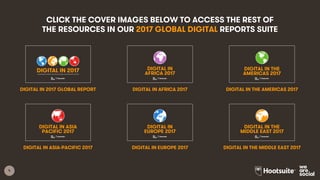 5
2017 GLOBAL
OVERVIEW
2017 DIGITAL
YEARBOOK
NORTHERN
AMERICA
CENTRAL
AMERICA
SOUTH
AMERICA
THE
CARIBBEAN
WESTERN
EUROPE
NORTHERN
EUROPE
SOUTHERN
EUROPE
NORTHERN
AFRICA
MIDDLE
AFRICA
WESTERN
AFRICA
EASTERN
AFRICA
SOUTHERN
AFRICA
WESTERN
ASIA
CENTRAL
ASIA
SOUTHERN
ASIA
EASTERN
ASIA
SOUTHEAST
ASIA
ANZ &
PACIFIC
EASTERN
EUROPE
CLICK THE COVER IMAGES BELOW TO ACCESS THE FULL SET
OF RESOURCES IN OUR 2017 GLOBAL DIGITAL REPORTS SUITE
1
2017 DIGITAL YEARBOOK
INTERNET, SOCIAL MEDIA, AND MOBILE DATA FOR 239 COUNTRIES AROUND THE WORLD
1
DIGITAL IN 2017:
A STUDY OF INTERNET, SOCIAL MEDIA, AND MOBILE USE THROUGHOUT THE REGION
NORTHERN AMERICA
1
DIGITAL IN 2017:
A STUDY OF INTERNET, SOCIAL MEDIA, AND MOBILE USE THROUGHOUT THE REGION
CENTRAL AMERICA
1
DIGITAL IN 2017:
A STUDY OF INTERNET, SOCIAL MEDIA, AND MOBILE USE THROUGHOUT THE REGION
THE CARIBBEAN
1
DIGITAL IN 2017:
A STUDY OF INTERNET, SOCIAL MEDIA, AND MOBILE USE THROUGHOUT THE REGION
SOUTH AMERICA
1
DIGITAL IN 2017:
A STUDY OF INTERNET, SOCIAL MEDIA, AND MOBILE USE THROUGHOUT THE REGION
WESTERN EUROPE
1
DIGITAL IN 2017:
A STUDY OF INTERNET, SOCIAL MEDIA, AND MOBILE USE THROUGHOUT THE REGION
NORTHERN EUROPE
1
DIGITAL IN 2017:
A STUDY OF INTERNET, SOCIAL MEDIA, AND MOBILE USE THROUGHOUT THE REGION
SOUTHERN EUROPE
1
DIGITAL IN 2017:
A STUDY OF INTERNET, SOCIAL MEDIA, AND MOBILE USE THROUGHOUT THE REGION
EASTERN EUROPE
1
DIGITAL IN 2017:
A STUDY OF INTERNET, SOCIAL MEDIA, AND MOBILE USE THROUGHOUT THE REGION
NORTHERN AFRICA
1
DIGITAL IN 2017:
A STUDY OF INTERNET, SOCIAL MEDIA, AND MOBILE USE THROUGHOUT THE REGION
WESTERN AFRICA
1
DIGITAL IN 2017:
A STUDY OF INTERNET, SOCIAL MEDIA, AND MOBILE USE THROUGHOUT THE REGION
MIDDLE AFRICA
1
DIGITAL IN 2017:
A STUDY OF INTERNET, SOCIAL MEDIA, AND MOBILE USE THROUGHOUT THE REGION
EASTERN AFRICA
1
DIGITAL IN 2017:
A STUDY OF INTERNET, SOCIAL MEDIA, AND MOBILE USE THROUGHOUT THE REGION
SOUTHERN AFRICA
1
DIGITAL IN 2017:
A STUDY OF INTERNET, SOCIAL MEDIA, AND MOBILE USE THROUGHOUT THE REGION
CENTRAL ASIA
1
DIGITAL IN 2017:
A STUDY OF INTERNET, SOCIAL MEDIA, AND MOBILE USE THROUGHOUT THE REGION
SOUTHERN ASIA
1
DIGITAL IN 2017:
A STUDY OF INTERNET, SOCIAL MEDIA, AND MOBILE USE THROUGHOUT THE REGION
SOUTHEAST ASIA
1
DIGITAL IN 2017:
A STUDY OF INTERNET, SOCIAL MEDIA, AND MOBILE USE THROUGHOUT THE REGION
EASTERN ASIA
1
DIGITAL IN 2017:
A STUDY OF INTERNET, SOCIAL MEDIA, AND MOBILE USE THROUGHOUT THE REGION
ANZ & PACIFIC
1
DIGITAL IN 2017
GLOBAL OVERVIEWA COLLECTION OF INTERNET, SOCIAL MEDIA, AND MOBILE DATA FROM AROUND THE WORLD
1
DIGITAL IN 2017:
A STUDY OF INTERNET, SOCIAL MEDIA, AND MOBILE USE THROUGHOUT THE REGION
WESTERN ASIA
 
