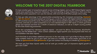 3
WELCOME TO THE 2017 DIGITAL YEARBOOK
It’s been another year of exceptional growth across all things digital, and our 2017 Global Digital reports
herald some particularly important milestones. The most exciting of these milestones is that more than
half of the world’s population now uses the internet, with more than 3.75 billion people online today.
To help you take advantage of the opportunities presented by this increased connectivity, Hootsuite
and We Are Social and have teamed up to bring you a suite of reports with digital statistics and trends
for 239 countries around the world. This particular report shares headline data for every one of those 239
countries, and acts as a useful companion to our more detailed Digital in 2017 report, in which you’ll find
global and regional overviews for a wealth of statistical indicators, as well as in-depth country profiles
for 30 of the world’s key economies.
We’ve also compiled five individual regional reports – one each for Africa, The Americas, Asia-Pacific,
Europe, and The Middle East – which contain additional region-specific and country-level data that are
not available in the other reports.
You’ll find links to all of these additional resources on the next page, but if you’d like to discuss what all
these numbers mean for you or your work, just send us a message on social media; you’ll find us on
Twitter as @wearesocial and @hootsuite, or you can contact me directly on LinkedIn by clicking here.
We hope you find these reports useful, and we wish you another year of impressive digital growth of
your own in 2017.
SIMON KEMP
REPORT AUTHOR
 