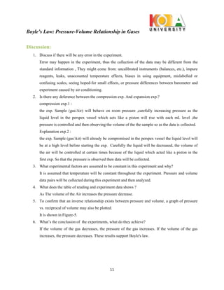 Boyle’s Law: Pressure-Volume Relationship in Gases
11
Discussion:
1. Discuss if there will be any error in the experiment.
Error may happen in the experiment, thus the collection of the data may be different from the
standard information , They might come from: uncalibrated instruments (balances, etc.), impure
reagents, leaks, unaccounted temperature effects, biases in using equipment, mislabelled or
confusing scales, seeing hoped-for small effects, or pressure differences between barometer and
experiment caused by air conditioning.
2. Is there any deference between the compression exp. And expansion exp.?
compression exp.1 :
the exp. Sample (gas/Air) will behave on room pressure ,carefully increasing pressure as the
liquid level in the perspex vessel which acts like a piston will rise with each mL level ,the
pressure is controlled and then observing the volume of the the sample so as the data is collected.
Explanation exp.2 :
the exp. Sample (gas/Air) will already be compromised in the perspex vessel the liquid level will
be at a high level before starting the exp. Carefully the liquid will be decreased, the volume of
the air will be controlled at certain times because of the liquid which acted like a piston in the
first exp. So that the pressure is observed then data will be collected.
3. What experimental factors are assumed to be constant in this experiment and why?
It is assumed that temperature will be constant throughout the experiment. Pressure and volume
data pairs will be collected during this experiment and then analyzed.
4. What does the table of reading and experiment data shows ?
As The volume of the Air increases the pressure decrease.
5. To confirm that an inverse relationship exists between pressure and volume, a graph of pressure
vs. reciprocal of volume may also be plotted.
It is shown in Figure-5.
6. What’s the conclusion of the experiments, what do they achieve?
If the volume of the gas decreases, the pressure of the gas increases. If the volume of the gas
increases, the pressure decreases. These results support Boyle's law.
 
