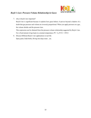 Boyle’s Law: Pressure-Volume Relationship in Gases
12
7. why is boyle's law important?
Boyle's law is significant because it explains how gases behave. It proves beyond a shadow of a
doubt that gas pressure and volume are inversely proportional. When you apply pressure on a gas,
the volume shrinks and the pressure rises.
This expression can be obtained from the pressure-volume relationship suggested by Boyle’s law.
For a fixed amount of gas kept at a constant temperature, PV = k, P1V1 = P2V2
8. Discuss Different Boyle’s law applications in real life.
Spray paint, Soda bottle, Diving into deep water…etc.
 
