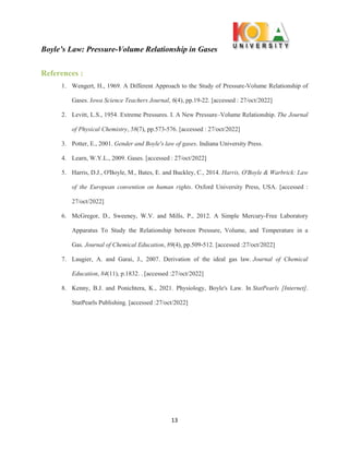 Boyle’s Law: Pressure-Volume Relationship in Gases
13
References :
1. Wengert, H., 1969. A Different Approach to the Study of Pressure-Volume Relationship of
Gases. Iowa Science Teachers Journal, 6(4), pp.19-22. [accessed : 27/oct/2022]
2. Levitt, L.S., 1954. Extreme Pressures. I. A New Pressure–Volume Relationship. The Journal
of Physical Chemistry, 58(7), pp.573-576. [accessed : 27/oct/2022]
3. Potter, E., 2001. Gender and Boyle's law of gases. Indiana University Press.
4. Learn, W.Y.L., 2009. Gases. [accessed : 27/oct/2022]
5. Harris, D.J., O'Boyle, M., Bates, E. and Buckley, C., 2014. Harris, O'Boyle & Warbrick: Law
of the European convention on human rights. Oxford University Press, USA. [accessed :
27/oct/2022]
6. McGregor, D., Sweeney, W.V. and Mills, P., 2012. A Simple Mercury-Free Laboratory
Apparatus To Study the Relationship between Pressure, Volume, and Temperature in a
Gas. Journal of Chemical Education, 89(4), pp.509-512. [accessed :27/oct/2022]
7. Laugier, A. and Garai, J., 2007. Derivation of the ideal gas law. Journal of Chemical
Education, 84(11), p.1832. . [accessed :27/oct/2022]
8. Kenny, B.J. and Ponichtera, K., 2021. Physiology, Boyle's Law. In StatPearls [Internet].
StatPearls Publishing. [accessed :27/oct/2022]
 