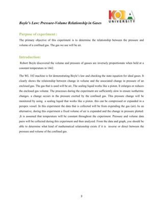 Boyle’s Law: Pressure-Volume Relationship in Gases
3
Purpose of experiment :
The primary objective of this experiment is to determine the relationship between the pressure and
volume of a confined gas. The gas we use will be air.
Introduction:
Robert Boyle discovered the volume and pressure of gasses are inversely proportionate when held at a
constant temperature in 1662.
The WL 102 machine is for demonstrating Boyle’s law and checking the state equation for ideal gases. It
clearly shows the relationship between change in volume and the associated change in pressure of an
enclosed gas. The gas that is used will be air, The sealing liquid works like a piston. It enlarges or reduces
the enclosed gas volume. The processes during the experiment are sufficiently slow to ensure isothermic
changes. a change occurs in the pressure exerted by the confined gas. This pressure change will be
monitored by using a sealing liquid that works like a piston. this can be compressed or expanded in a
perspex vessel. In this experiment the data that is collected will be from expending the gas (air) As an
alternative, during this experiment a fixed volume of air is expanded and the change in pressure plotted.
,It is assumed that temperature will be constant throughout the experiment. Pressure and volume data
pairs will be collected during this experiment and then analyzed. From the data and graph, you should be
able to determine what kind of mathematical relationship exists if it is inverse or direct between the
pressure and volume of the confined gas.
 
