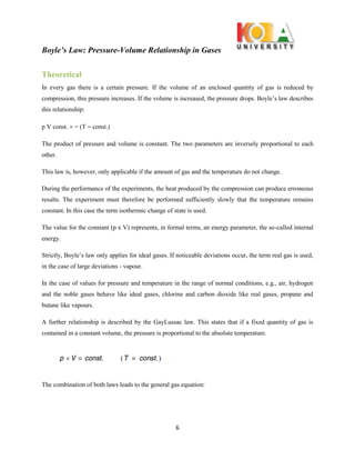 Boyle’s Law: Pressure-Volume Relationship in Gases
6
Theoretical
In every gas there is a certain pressure. If the volume of an enclosed quantity of gas is reduced by
compression, this pressure increases. If the volume is increased, the pressure drops. Boyle’s law describes
this relationship:
p V const.  = T = const.
The product of pressure and volume is constant. The two parameters are inversely proportional to each
other.
This law is, however, only applicable if the amount of gas and the temperature do not change.
During the performance of the experiments, the heat produced by the compression can produce erroneous
results. The experiment must therefore be performed sufficiently slowly that the temperature remains
constant. In this case the term isothermic change of state is used.
The value for the constant (p x V) represents, in formal terms, an energy parameter, the so-called internal
energy.
Strictly, Boyle’s law only applies for ideal gases. If noticeable deviations occur, the term real gas is used,
in the case of large deviations - vapour.
In the case of values for pressure and temperature in the range of normal conditions, e.g., air, hydrogen
and the noble gases behave like ideal gases, chlorine and carbon dioxide like real gases, propane and
butane like vapours.
A further relationship is described by the GayLussac law. This states that if a fixed quantity of gas is
contained in a constant volume, the pressure is proportional to the absolute temperature.
The combination of both laws leads to the general gas equation:
 