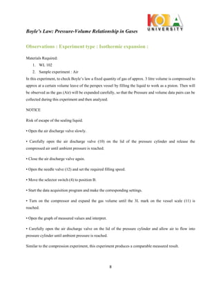 Boyle’s Law: Pressure-Volume Relationship in Gases
8
Observations : Experiment type : Isothermic expansion :
Materials Required:
1. WL 102
2. Sample experiment : Air
In this experiment, to check Boyle’s law a fixed quantity of gas of approx. 3 litre volume is compressed to
approx at a certain volume leave of the perspex vessel by filling the liquid to work as a piston. Then will
be observed as the gas (Air) will be expanded carefully, so that the Pressure and volume data pairs can be
collected during this experiment and then analyzed.
NOTICE
Risk of escape of the sealing liquid.
• Open the air discharge valve slowly.
• Carefully open the air discharge valve (10) on the lid of the pressure cylinder and release the
compressed air until ambient pressure is reached.
• Close the air discharge valve again.
• Open the needle valve (12) and set the required filling speed.
• Move the selector switch (4) to position B.
• Start the data acquisition program and make the corresponding settings.
• Turn on the compressor and expand the gas volume until the 3L mark on the vessel scale (11) is
reached.
• Open the graph of measured values and interpret.
• Carefully open the air discharge valve on the lid of the pressure cylinder and allow air to flow into
pressure cylinder until ambient pressure is reached.
Similar to the compression experiment, this experiment produces a comparable measured result.
 