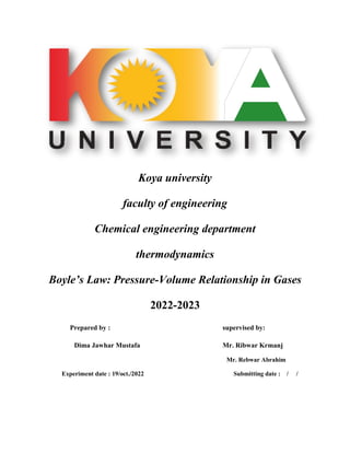 Koya university
faculty of engineering
Chemical engineering department
thermodynamics
Boyle’s Law: Pressure-Volume Relationship in Gases
2022-2023
Prepared by : supervised by:
Dima Jawhar Mustafa Mr. Ribwar Krmanj
Mr. Rebwar Abrahim
Experiment date : 19/oct./2022 Submitting date : / /
 