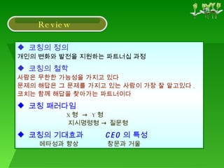 코칭의 정의 개인의 변화와 발전을 지원하는 파트너십 과정 코칭의 철학 사람은 무한한 가능성을 가지고 있다 문제의 해답은 그 문제를 가지고 있는 사람이 가장 잘 알고있다 . 코치는 함께 해답을 찾아가는 파트너이다 코칭 패러다임 X 형  ->  Y 형 지시명령형 -> 질문형 코칭의 기대효과  CEO 의 특성 메타성과 향상  창문과 거울 Review 