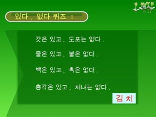 갓은 있고 ,  도포는 없다 .  김 치 물은 있고 ,  불은 없다 .  백은 있고 ,  흑은 없다 .  총각은 있고 ,  처녀는 없다 .  있다 ,  없다 퀴즈  1 