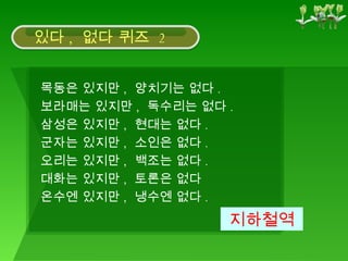 목동은 있지만 ,  양치기는 없다 .  보라매는 있지만 ,  독수리는 없다 .  삼성은 있지만 ,  현대는 없다 .  군자는 있지만 ,  소인은 없다 .  오리는 있지만 ,  백조는 없다 .  대화는 있지만 ,  토론은 없다  온수엔 있지만 ,  냉수엔 없다 .  지하철역 있다 ,  없다 퀴즈  2 