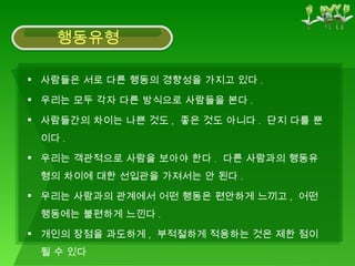 사람들은 서로 다른 행동의 경향성을 가지고 있다 . 우리는 모두 각자 다른 방식으로 사람들을 본다 . 사람들간의 차이는 나쁜 것도 ,  좋은 것도 아니다 .  단지 다를 뿐이다 . 우리는 객관적으로 사람을 보아야 한다 .  다른 사람과의 행동유형의 차이에 대한 선입관을 가져서는 안 된다 . 우리는 사람과의 관계에서 어떤 행동은 편안하게 느끼고 ,  어떤 행동에는 불편하게 느낀다 . 개인의 장점을 과도하게 ,  부적절하게 적용하는 것은 제한 점이 될 수 있다 행동유형 