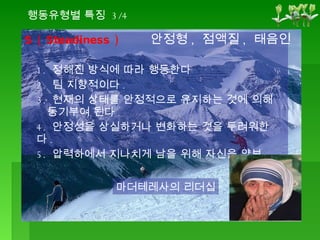 S ( Steadiness ) 1.  정해진 방식에 따라 행동한다 2.  팀 지향적이다 . 3.  현재의 상태를 안정적으로 유지하는 것에 의해    동기부여 된다 . 4.  안정성을 상실하거나 변화하는 것을 두려워한다 . 5.  압력하에서 지나치게 남을 위해 자신을 양보 마더테레사의 리더십 행동유형별 특징  3/4 안정형 ,  점액질 ,  태음인 