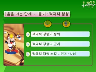 마음을 여는 단계  -  듣기 ( 적극적 경청 ) 적극적 경청의 정의   적극적 경청 스킬 – 퀴즈 / 사례 적극적 경청의 단계   용 내 