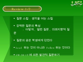 질문 스킬 – 생각을 여는 스킬 강력한 질문의 특성 :  어떻게 ,  열린 질문 ,  미래지향적 질문 질문의 공은 학생에게 던진다 Lead  하는 것이 아니라  Follow 하는 것이다 5W 2H 1T 에 의한 발견적 질문하기 Review 1/2 