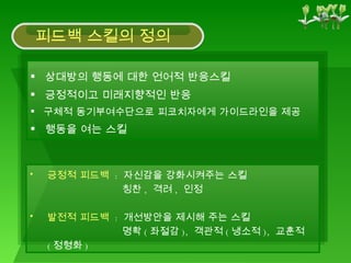 상대방의 행동에 대한 언어적 반응스킬 긍정적이고 미래지향적인 반응 구체적 동기부여수단으로 피코치자에게 가이드라인을 제공 행동을 여는 스킬 긍정적 피드백   :  자신감을 강화시켜주는 스킬 칭찬 ,  격려 ,  인정 발전적 피드백   :  개선방안을 제시해 주는 스킬 명확 ( 좌절감 ),  객관적 ( 냉소적 ),  교훈적 ( 정형화 ) 피드백 스킬의 정의 