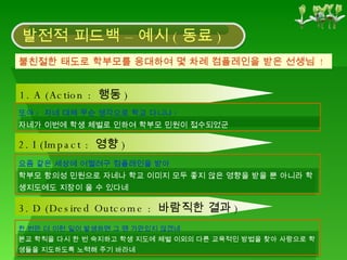 불친절한 태도로 학부모를 응대하여 몇 차례 컴플레인을 받은 선생님  ! 발전적 피드백 – 예시 ( 동료 ) 1. A (Action :  행동 ) 또야 ?  자네 대체 무슨 생각으로 학교 다니나 ? 자네가 이번에 학생 체벌로 인하여 학부모 민원이 접수되었군 2. I (Impact :  영향 ) 요즘 같은 세상에 어쩔려구 컴플레인을 받아 학부모 항의성 민원으로 자네나 학교 이미지 모두 좋지 않은 영향을 받을 뿐 아니라 학생지도에도 지장이 올 수 있다네 3. D (Desired Outcome :  바람직한 결과 ) 한 번만 더 이런 일이 발생하면 그 땐 가만있지 않겠네 본교 학칙을 다시 한 번 숙지하고 학생 지도에 체벌 이외의 다른 교육적인 방법을 찾아 사랑으로 학생들을 지도하도록 노력해 주기 바라네 