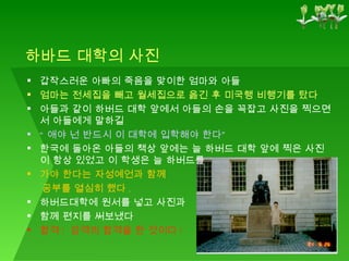 하바드 대학의 사진 갑작스러운 아빠의 죽음을 맞이한 엄마와 아들 엄마는 전세집을 빼고 월세집으로 옮긴 후 미국행 비행기를 탔다 아들과 같이 하버드 대학 앞에서 아들의 손을 꼭잡고 사진을 찍으면서 아들에게 말하길 “ 애야 넌 반드시 이 대학에 입학해야 한다” 한국에 돌아온 아들의 책상 앞에는 늘 하버드 대학 앞에 찍은 사진이 항상 있었고 이 학생은 늘 하버드를   가야 한다는 자성예언과 함께  공부를 열심히 했다 . 하버드대학에 원서를 넣고 사진과  함께 편지를 써보냈다 합격 !  감격의 합격을 한 것이다 ! 