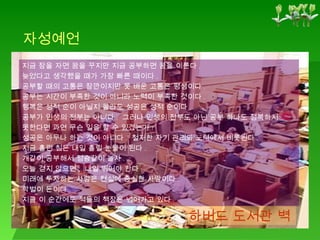 하버드 도서관 벽 지금 잠을 자면 꿈을 꾸지만 지금 공부하면 꿈을 이룬다 . 늦었다고 생각했을 때가 가장 빠른 때이다 . 공부할 때의 고통은 잠깐이지만 못 배운 고통은 평생이다 . 공부는 시간이 부족한 것이 아니라 노력이 부족한 것이다 . 행복은 성적 순이 아닐지 몰라도 성공은 성적 순이다 . 공부가 인생의 전부는 아니다 .  그러나 인생의 전부도 아닌 공부 하나도 정복하지 못한다면 과연 무슨 일을 할 수 있겠는가 ? 성공은 아무나 하는 것이 아니다 .  철저한 자기 관리와 노력에서 비롯된다 . 지금 흘린 침은 내일 흘릴 눈물이 된다 . 개같이 공부해서 정승같이 놀자 . 오늘 걷지 않으면 ,  내일 뛰어야 한다 . 미래에 투자하는 사람은 현실에 충실한 사람이다 . 학벌이 돈이다 . 지금 이 순간에도 적들의 책장은 넘어가고 있다 . 자성예언 