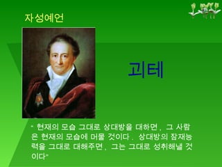 괴테 자성예언 “ 현재의 모습 그대로 상대방을 대하면 ,  그 사람은 현재의 모습에 머물 것이다 .  상대방의 잠재능력을 그대로 대해주면 ,  그는 그대로 성취해낼 것이다” 