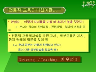 관심사  :  어떻게 자녀들을 이끌 때 효과가 높을 것인가 ? ->   부모는 학습의 진행과정 ,  진행방법 ,  결과에 초점을 맞춤 전통적 교육리더십을 가진 교사 ,  학부모들은 지시 ,  통제 형태의 질문을 많이 함 Ex)  현재 공부는 어떻게 진행되고 있지 ?  좀더 다른 공부방법을 찾도록 해 ! Directing  / Teaching  이 우선 !! 전통적 교육리더십이란… 