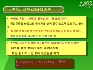 서번트 유래  :  헤세의 ‘동방순례’ – 레오의 이야기 인간존중을 바탕으로 잠재력을 발휘 할수 있도록 도와주고 끌어줌 서번트 교사는 학생의 욕구를 먼저 해결해주기 위해 노력함  대화를 통해 학습에 대한 공감대 형성  학습 중 나타나는 장애 요인들을 제거 Delegating  / Coaching  이 우선 !! 학생에게 봉사하고 헌신하는 가운데 학생들의 마음을 움직여 학습의 목표를 달성해 가는 교육 리더십 서번트 교육리더십이란… 