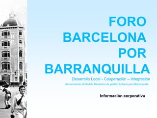 FORO
  BARCELONA
        POR
BARRANQUILLA
       Desarrollo Local - Cooperación – Integración
  Aproximación al Modelo Barcelona de gestión Urbana para Barranquilla.



                              Información corporativa
 