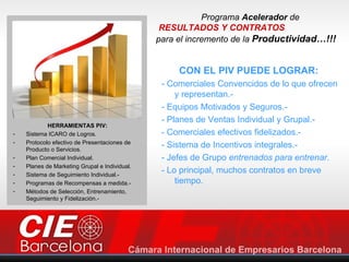 Programa Acelerador de
                                                RESULTADOS Y CONTRATOS
                                               para el incremento de la Productividad…!!!


                                                    CON EL PIV PUEDE LOGRAR:
                                                - Comerciales Convencidos de lo que ofrecen
                                                    y representan.-
                                                - Equipos Motivados y Seguros.-
                                                - Planes de Ventas Individual y Grupal.-
            HERRAMIENTAS PIV:
-   Sistema ICARO de Logros.                    - Comerciales efectivos fidelizados.-
-   Protocolo efectivo de Presentaciones de
    Producto o Servicios.
                                                - Sistema de Incentivos integrales.-
-   Plan Comercial Individual.                  - Jefes de Grupo entrenados para entrenar.
-   Planes de Marketing Grupal e Individual.
-   Sistema de Seguimiento Individual.-
                                                - Lo principal, muchos contratos en breve
-   Programas de Recompensas a medida.-             tiempo.
-   Métodos de Selección, Entrenamiento,
    Seguimiento y Fidelización.-
 