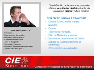 "La definición de la locura es pretender
                                              obtener resultados distintos haciendo
                                                  siempre lo mismo" Albert Einstein


                                             CON PIV SE INNOVA A TRAVÉS DE:
                                         -    Método ÍCARO de las Ventas.
                                         -    Módulos.
                                         -    Cursos.
            PROGRAMA DIRIGIDO A:
- Empresarios.
                                         -    Talleres de Producto.
- Departamentos Comerciales.             -    Plan de Marketing y ventas.
- Directores de Departamento.
- Coordinadores de Equipos.
                                         -    Sistema de Observación de GAPs.
- Jefes de Delegación.                   -    Salidas de Acompañamiento al
- Comerciales Freelance.
                                              Comercial.
- Autónomos Responsables Comerciales.-
- Agentes por cuenta ajena. -            -    Otras técnicas actualizadas.-
 