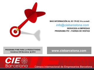 MAS INFORMACIÓN AL 93 176 83 14 o e-mail:

                                              info@ciebarcelona.com
                                                       SERVICIOS A EMPRESAS
                                             PROGRAMA PIV – FUERZA DE VENTAS




PROGRAMA PYME PARA LA PRODUCTIVIDAD.
     Iniciativas CIE Barcelona @ 2012
                                         www.ciebarcelona.com
 