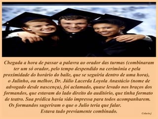 Chegada a hora de passar a palavra ao orador das turmas (combinaram ter um só orador, pelo tempo despendido na cerimônia e pela  proximidade do horário do baile, que se seguiria dentro de uma hora),  o Julinho, ou melhor, Dr. Júlio Lacerda Loyola Anastácio (nome de advogado desde nascença), foi aclamado, quase levado nos braços dos formandos, que estavam do lado direito do auditório, que tinha formato  de teatro. Sua prédica havia sido impressa para todos acompanharem.  Os formandos sugeriram o que o Julio teria que falar.  Estava tudo previamente combinado. 