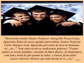 " Ilustríssimo Senhor Doutor Professor Astrogésilo Pessoa Couto, digníssimo Reitor de nossa egrégia universidade, Senhor Professor Carlos Marques Lara, digníssimo pró-reitor da área de humanas, etc....etc..." Num outro trecho as tradicionais palavras: "Foram  árduas as nossas batalhas: cansados do labor diurno, cá chegávamos, com fome, tanto do pão quanto do saber, e éramos fartos pelos  nossos valorosos Mestres, que tudo davam de si..., etc." 