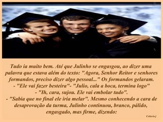 Tudo ia muito bem. Até que Julinho se engasgou, ao dizer uma  palavra que estava além do texto: "Agora, Senhor Reitor e senhores formandos, preciso dizer algo pessoal..." Os formandos gelaram. - "Ele vai fazer besteira"- "Julio, cala a boca, termina logo" - "Ih, cara, sujou. Ele vai embolar tudo". - "Sabia que no final ele iria melar". Mesmo conhecendo a cara de desaprovação da turma, Julinho continuou, branco, pálido,  engasgado, mas firme, dizendo:   