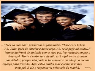 - "Três da manhã?" pensaram os formandos. "Esse cara bebeu.  Ah, Julio, para de enrolar e desce logo. Ah, se te pego na saída..." Nunca desfrutei de amizade com o meu pai. Na verdade sempre o desprezei. Tanto é assim que ele não está aqui, entre os meus convidados, porque não pode se locomover e eu não fiz o menor esforço para trazê-lo. Aqui estão minha mãe e irmã, mas não  meu pai. E ele é responsável pelas três da manhã. 