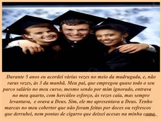 Durante 5 anos eu acordei várias vezes no meio da madrugada, e, não raras vezes, às 3 da manhã. Meu pai, que empregou quase todo o seu parco salário no meu curso, mesmo sendo por mim ignorado, entrava  no meu quarto, com hercúleo esforço, às vezes caía, mas sempre levantava,  e orava a Deus. Sim, ele me apresentava a Deus. Tenho marcas no meu cobertor que não foram feitas por doces ou refrescos  que derrubei, nem pontas de cigarro que deixei acesas na minha cama.   