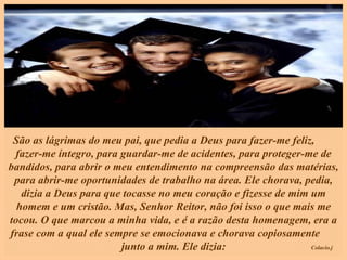 São as lágrimas do meu pai, que pedia a Deus para fazer-me feliz,  fazer-me íntegro, para guardar-me de acidentes, para proteger-me de bandidos, para abrir o meu entendimento na compreensão das matérias, para abrir-me oportunidades de trabalho na área. Ele chorava, pedia, dizia a Deus para que tocasse no meu coração e fizesse de mim um homem e um cristão. Mas, Senhor Reitor, não foi isso o que mais me tocou. O que marcou a minha vida, e é a razão desta homenagem, era a frase com a qual ele sempre se emocionava e chorava copiosamente  junto a mim. Ele dizia: 