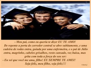 - Meu pai, como eu queria te dizer EU TE AMO!  De repente a porta do corredor central se abre subitamente, e uma cadeira de rodas entra, guiada por uma enfermeira, e o pai de Júlio entra, magrinho, cabelos grisalhos, rosto cansado, voz baixa, mas  grita com toda a força do seu ser: - Eu sei que você me ama, filho! EU SEMPRE TE AMEI!  Seja feliz, meu filho, seja feliz!!! 