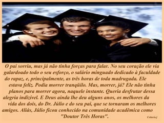 O pai sorriu, mas já não tinha forças para falar. No seu coração ele via galardoado todo o seu esforço, o salário minguado dedicado à faculdade do rapaz, e, principalmente, as três horas de toda madrugada. Ele  estava feliz. Podia morrer tranqüilo. Mas, morrer, já? Ele não tinha planos para morrer agora, naquele instante. Queria desfrutar dessa alegria indizível. E Deus ainda lhe deu alguns anos, os melhores da  vida dos dois, do Dr. Júlio e do seu pai, que se tornaram os melhores amigos. Aliás, Júlio ficou conhecido na comunidade acadêmica como  "Doutor Três Horas".  