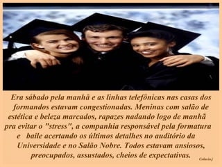Era sábado pela manhã e as linhas telefônicas nas casas dos formandos estavam congestionadas. Meninas com salão de estética e beleza marcados, rapazes nadando logo de manhã  pra evitar o "stress", a companhia responsável pela formatura  e  baile acertando os últimos detalhes no auditório da  Universidade e no Salão Nobre. Todos estavam ansiosos, preocupados, assustados, cheios de expectativas. 