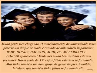 Muita gente rica chegando. O estacionamento da universidade mais parecia um desfile de moda e revenda de automóveis importados: BMW, HONDA, DAEWOO, AUDI; etc. Até FERRARI e  JAGUAR apareceram! Madames muito bem vestidas estavam presentes. Havia gente da TV, cujos filhos estariam se formando.  Mas tinha também um bom grupo de gente simples, humilde, lutadora, que também tinha filhos se formando ali.  