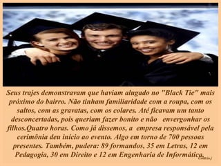 Seus trajes demonstravam que haviam alugado no "Black Tie" mais próximo do bairro. Não tinham familiaridade com a roupa, com os saltos, com as gravatas, com os colares. Até ficavam um tanto desconcertadas, pois queriam fazer bonito e não  envergonhar os filhos.Quatro horas. Como já dissemos, a  empresa responsável pela cerimônia deu início ao evento. Algo em torno de 700 pessoas presentes. Também, pudera: 89 formandos, 35 em Letras, 12 em Pedagogia, 30 em Direito e 12 em Engenharia de Informática.   