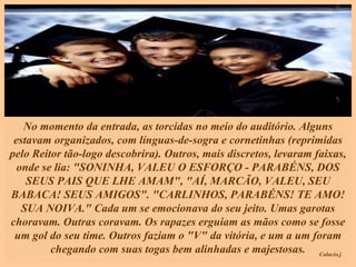 No momento da entrada, as torcidas no meio do auditório. Alguns estavam organizados, com línguas-de-sogra e cornetinhas (reprimidas pelo Reitor tão-logo descobrira). Outros, mais discretos, levaram faixas, onde se lia: "SONINHA, VALEU O ESFORÇO - PARABÉNS, DOS SEUS PAIS QUE LHE AMAM", "AÍ, MARCÃO, VALEU, SEU BABACA! SEUS AMIGOS". "CARLINHOS, PARABÉNS! TE AMO! SUA NOIVA." Cada um se emocionava do seu jeito. Umas garotas choravam. Outras coravam. Os rapazes erguiam as mãos como se fosse um gol do seu time. Outros faziam o "V" da vitória, e um a um foram chegando com suas togas bem alinhadas e majestosas. 