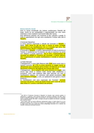 DOCUMENTO PROGRAMMATICO PRELIMINARE




                        Risorse Culturali e Sociali
                        Sono le risorse immateriale che tuttavia caratterizzano l’identità del
                        luogo. Anche se non cartografabili e rappresentabile non sono meno
                        importanti e meno resistenti e permanenti delle altre risorse.
                        Esse definiscono pertanto una invarianza di tipo culturale e sociale. Si
                        tratta di appuntamenti che ogni anno scandiscono il tempo nella città di
                        Massafra.

                        Il Carnevale Massafrese
                        La prima edizione organizzata e ufficiale del Carnevale di Massafra è
                        datata 1953, anche se già nel 1951 ci furono le prime avvisaglie
                        preparatorie di una manifestazione che si è rinnovata ogni anno. Due
                        sono le maschere ufficiali: U pagghiuse e il Gibergallo1.
                        Il Carnevale di Massafra, in quanto rappresentativo di tutta la provincia di
                        Taranto, si caratterizza per la presenza non solo di maschere ma anche
                        carri allegorici e gruppi organizzati. Fino al 2011, l’organizzazione del
                        carnevale era affidata al “Consorzio del Carnevale”. A partire dall’anno
                        2012 l’organizzazione di questa manifestazione è tornata al comune di
                        Massafra.

                        La Festa Patronale
                        I festeggiamenti in onore della Madonna della Scala hanno avuto inizio in
                        maniera ricorrente dal 1776, la prima domenica di maggio (anche se
                        ufficialmente viene considerato giorno di festa il 20 febbraio), le cui origini
                        devozionali si riferiscono alla leggenda del miracolo delle cerve2.
                        I festeggiamenti, che si svolgono nella prima domenica di maggio, sono
                        ancora oggi vissuti in maniera molto intensa dalla cittadinanza e
                        prevedono, come nella tradizione delle feste patronali una serie di
                        manifestazioni religiose, che culminano nella grande processione della
                        prima domenica di maggio, e civili, con spettacoli di vario genere e fuochi
                        pirotecnici.
                        Le manifestazioni civili sono organizzate dal “Comitato” nominato
                        comunque dal parroco, mentre gli aspetti liturgici sono curati dal parroco
                        della chiesa di S. Lorenzo e dal Rettore del santuario.




                        1
                           Nel 2003 la “Fondazione Carnevale di Massafra” ha proposto, dopo concorso pubblico, di
                        ufficializzare “U pagghiuse” come maschera ufficiale del carnevale di Massafra. Nel 2005, l’allora
                        Sindaco di Massafra Giuseppe Cofano, ha annunciato in una conferenza stampa che il Gibergallo
                        sarà la maschera ufficiale. Nel 2008, il Consiglio comunale ha stabilito che entrambi i personaggi
                        sono maschere ufficiali.
                        2
                          Alcuni pastori videro gli animali soffermarsi ripetutamente presso un masso tufaceo (su cui era
                        affrescata la Vergine), che si trovava tra le macerie di una cappelletta crollata. Il fatto fu considerato
                        un segno divino, tanto che la gente fece continui pellegrinaggi devozionali fino a costruire una
                        chiesetta. Sostituita poi dall’attuale santuario.




QUADRI INTERPRETATIVI                                                                                                                10
 