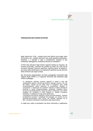 DOCUMENTO PROGRAMMATICO PRELIMINARE




                        Individuazione dei Contesti territoriali




                        Negli Indirizzi per i PUG, i contesti rurali, sono definiti come quelle «parti
                        del territorio ove i caratteri dominanti sono quelli paesistico-ambientali o
                        produttivi, […] articolati in base a considerazioni integrate di tipo
                        ambientale, paesaggistico, produttivo/colturale e/o insediativo»

                        Il PTCP sulle indicazioni degli Indirizzi regionali individua di massima, nel
                        territorio provinciale, i perimetri dei contesti sia urbani che rurali che gli
                        strumenti urbanistici dovranno specificare. Specifica altresì: gli obiettivi e
                        gli indirizzi della pianificazione e le disposizioni specifiche per gli interventi
                        edilizi all’interno dei singoli contesti.

                        Nel Documento programmatico del Piano paesaggistico territoriale della
                        Regione Puglia (PPTR) vi è il seguente riferimento alla Definizione degli
                        ambiti di paesaggio

                           La articolazione dell’intero territorio regionale in ambiti in base alle
                           caratteristiche naturali e storiche del territorio regionale (comma 2 art 135
                           del Codice), richiede che gli ambiti stessi si configurino come ambiti
                           territoriali-paesistici, definiti attraverso un procedimento integrato di
                           composizione e integrazione dei tematismi settoriali (e relative articolazioni
                           territoriali in campo idrogeomorfologico, ambientale, insediativo storico
                           (processi di territorializzazione); dunque gli ambiti si configurano come sistemi
                           complessi che connotano in modo integrato le identità co-evolutive
                           (ambientali e insediative) di lunga durata del territorio.
                           L’articolazione del territorio regionale in ambiti territoriali-paesistici finalizzati
                           al trattamento normativo e progettuale del paesaggio, pur avendo una sua
                           specificità amministrativa, deve trovare una relazione gestionale con le
                           altre articolazioni istituzionali e pianificatorie della regione stessa.

                        In realtà sono molte le articolazioni che fanno riferimento a suddivisione




QUADRI INTERPRETATIVI                                                                                               12
 