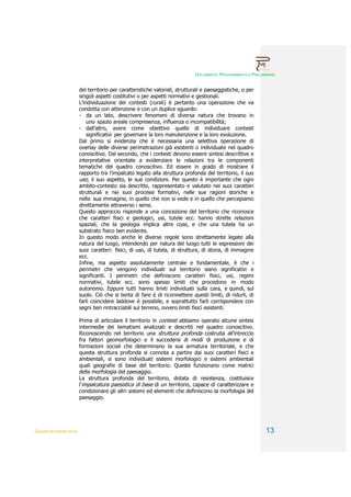 DOCUMENTO PROGRAMMATICO PRELIMINARE


                        del territorio per caratteristiche valoriali, strutturali e paesaggistiche, o per
                        singoli aspetti costitutivi o per aspetti normativi e gestionali.
                        L’individuazione dei contesti (rurali) è pertanto una operazione che va
                        condotta con attenzione e con un duplice sguardo:
                        - da un lato, descrivere fenomeni di diversa natura che trovano in
                            uno spazio areale compresenza, influenza o incompatibilità;
                        - dall’altro, avere come obiettivo quello di individuare contesti
                            significativi per governare la loro manutenzione e la loro evoluzione.
                        Dal primo si evidenzia che è necessaria una selettiva operazione di
                        overlay delle diverse perimetrazioni già esistenti o individuate nel quadro
                        conoscitivo. Dal secondo, che i contesti devono essere sintesi descrittive e
                        interpretative orientate a evidenziare le relazioni tra le componenti
                        tematiche del quadro conoscitivo. Ed essere in grado di mostrare il
                        rapporto tra l’impalcato legato alla struttura profonda del territorio, il suo
                        uso, il suo aspetto, le sue condizioni. Per questo è importante che ogni
                        ambito-contesto sia descritto, rappresentato e valutato nei suoi caratteri
                        strutturali e nei suoi processi formativi, nelle sue ragioni storiche e
                        nella sua immagine, in quello che non si vede e in quello che percepiamo
                        direttamente attraverso i sensi.
                        Questo approccio risponde a una concezione del territorio che riconosce
                        che caratteri fisici e geologici, usi, tutele ecc. hanno strette relazioni
                        spaziali, che la geologia implica altre cose, e che una tutela ha un
                        substrato fisico ben evidente.
                        In questo modo anche le diverse regole sono strettamente legate alla
                        natura del luogo, intendendo per natura del luogo tutti le espressioni dei
                        suoi caratteri: fisici, di uso, di tutela, di struttura, di storia, di immagine
                        ecc.
                        Infine, ma aspetto assolutamente centrale e fondamentale, è che i
                        perimetri che vengono individuati sul territorio siano significativi e
                        significanti. I perimetri che definiscono caratteri fisici, usi, regimi
                        normativi, tutele ecc. sono spesso limiti che procedono in modo
                        autonomo. Eppure tutti hanno limiti individuati sulla cara, e quindi, sul
                        suolo. Ciò che si tenta di fare è di riconnettere questi limiti, di ridurli, di
                        farli coincidere laddove è possibile, e soprattutto farli corrispondere con
                        segni ben rintracciabili sul terreno, ovvero limiti fisici esistenti.

                        Prima di articolare il territorio in contesti abbiamo operato alcune sintesi
                        intermedie dei tematismi analizzati e descritti nel quadro conoscitivo.
                        Riconoscendo nel territorio una struttura profonda costruita all’intreccio
                        fra fattori geomorfologici e il succedersi di modi di produzione e di
                        formazioni sociali che determinano la sua armatura territoriale, e che
                        questa struttura profonda si connota a partire dai suoi caratteri fisici e
                        ambientali, si sono individuati sistemi morfologici e sistemi ambientali
                        quali geografie di base del territorio. Queste funzionano come matrici
                        della morfologia del paesaggio.
                        La struttura profonda del territorio, dotata di resistenza, costituisce
                        l’impalcatura paesistica di base di un territorio, capace di caratterizzare e
                        condizionare gli altri sistemi ed elementi che definiscono la morfologia del
                        paesaggio.




QUADRI INTERPRETATIVI                                                                                       13
 